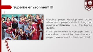Superior environment !!!
� Effective player development occurs
when each player´s daily training and
playing environment is of the highest
quality.
� If this environment is consistent with a
clear vision of what lies ahead for each
player, development is then optimized.
 