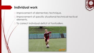 Individual work
� Improvement of elementary technique.
� Improvement of specific situational technical-tactical
elements.
� To correct individual deficit of footballers.
 