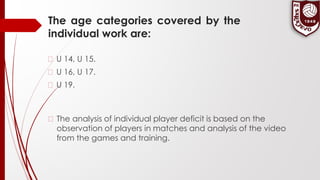 The age categories covered by the
individual work are:
� U 14, U 15.
� U 16, U 17.
� U 19.
� The analysis of individual player deficit is based on the
observation of players in matches and analysis of the video
from the games and training.
 