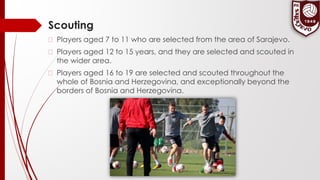 Scouting
� Players aged 7 to 11 who are selected from the area of Sarajevo.
� Players aged 12 to 15 years, and they are selected and scouted in
the wider area.
� Players aged 16 to 19 are selected and scouted throughout the
whole of Bosnia and Herzegovina, and exceptionally beyond the
borders of Bosnia and Herzegovina.
 