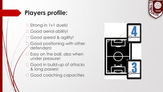 Players profile:
� Strong in 1v1 duels!
� Good aerial ability!
� Good speed & agility!
� Good positioning with other
defenders!
� Easy on the ball, also when
under pressure!
� Good in build-up of attacks
& long passes!
� Good coaching capacities
 