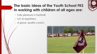 The basic ideas of the Youth School FKS
in working with children of all ages are:
� Fully pleasure in football.
� Lot of repetition.
� A good, quality coach.
 