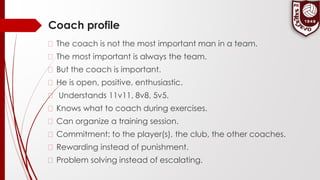 Coach profile
� The coach is not the most important man in a team.
� The most important is always the team.
� But the coach is important.
� He is open, positive, enthusiastic.
� Understands 11v11, 8v8, 5v5.
� Knows what to coach during exercises.
� Can organize a training session.
� Commitment: to the player(s), the club, the other coaches.
� Rewarding instead of punishment.
� Problem solving instead of escalating.
 