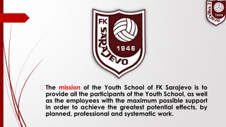 � The mission of the Youth School of FK Sarajevo is to
provide all the participants of the Youth School, as well
as the employees with the maximum possible support
in order to achieve the greatest potential effects, by
planned, professional and systematic work.
 