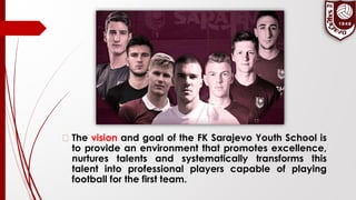 � The vision and goal of the FK Sarajevo Youth School is
to provide an environment that promotes excellence,
nurtures talents and systematically transforms this
talent into professional players capable of playing
football for the first team.
 