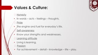 Values & Culture:
� Honesty
• In words – acts – feelings – thoughts.
� Pride
• The engine and fuel for everyday’s life.
� Self-awareness
• Know your strengths and weaknesses.
� Learning attitude
• Living is learning.
� Passion
• For achievement – detail – knowledge – life – play.
 