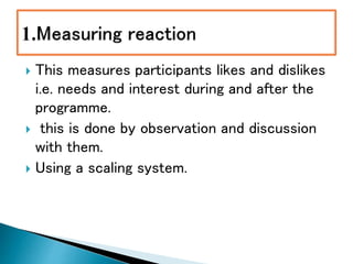  This measures participants likes and dislikes
i.e. needs and interest during and after the
programme.
 this is done by observation and discussion
with them.
 Using a scaling system.
 
