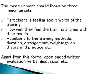 The measurement should focus on three
major targets:
a) Participant’s feeling about worth of the
training.
b) How well they feel the training aligned with
their needs
c) Reactions to the training methods,
duration, arrangement, weightage on
theory and practice etc
Apart from this forms, open ended written
evaluation verbal discussion etc.
 