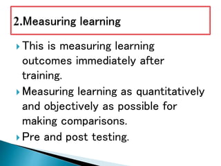  This is measuring learning
outcomes immediately after
training.
 Measuring learning as quantitatively
and objectively as possible for
making comparisons.
 Pre and post testing.
 