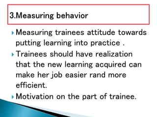  Measuring trainees attitude towards
putting learning into practice .
 Trainees should have realization
that the new learning acquired can
make her job easier rand more
efficient.
 Motivation on the part of trainee.
 