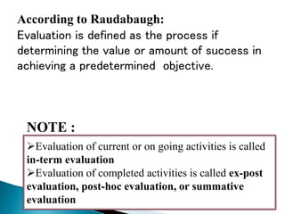 .
NOTE :
Evaluation of current or on going activities is called
in-term evaluation
Evaluation of completed activities is called ex-post
evaluation, post-hoc evaluation, or summative
evaluation
According to Raudabaugh:
Evaluation is defined as the process if
determining the value or amount of success in
achieving a predetermined objective.
 
