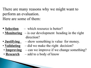 There are many reasons why we might want to
perform an evaluation.
Here are some of them:
• Selection – which resource is better?
• Monitoring – is our development heading in the right
direction?
• Justifying – show something is value for money.
• Validating – did we make the right decision?
• Improving – can we improve if we change something?
• Research – add to a body of know
 
