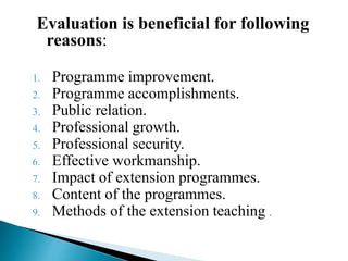 Evaluation is beneficial for following
reasons:
1. Programme improvement.
2. Programme accomplishments.
3. Public relation.
4. Professional growth.
5. Professional security.
6. Effective workmanship.
7. Impact of extension programmes.
8. Content of the programmes.
9. Methods of the extension teaching .
 