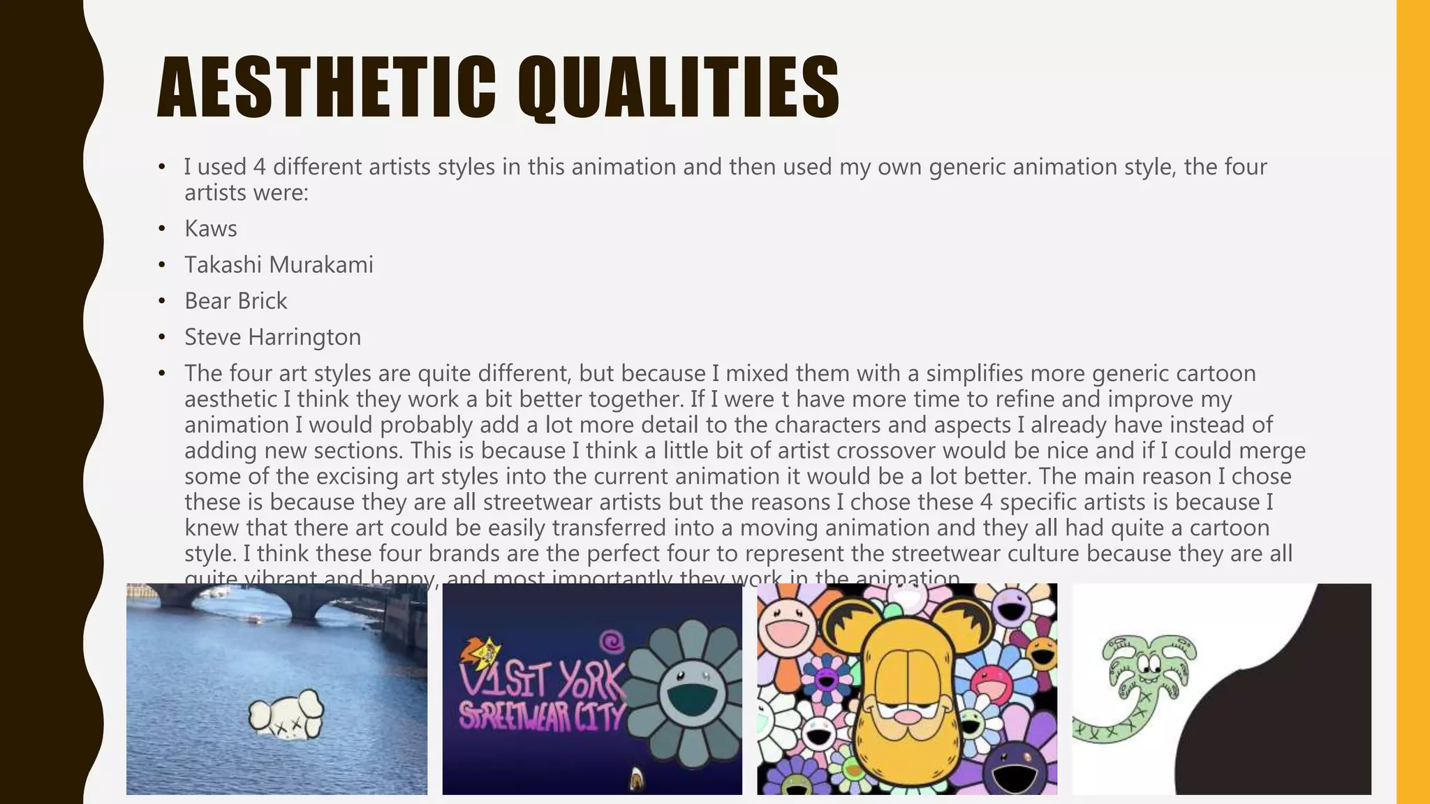 AESTHETIC QUALITIES
• I used 4 different artists styles in this animation and then used my own generic animation style, the four
artists were:
• Kaws
• Takashi Murakami
• Bear Brick
• Steve Harrington
• The four art styles are quite different, but because I mixed them with a simplifies more generic cartoon
aesthetic I think they work a bit better together. If I were t have more time to refine and improve my
animation I would probably add a lot more detail to the characters and aspects I already have instead of
adding new sections. This is because I think a little bit of artist crossover would be nice and if I could merge
some of the excising art styles into the current animation it would be a lot better. The main reason I chose
these is because they are all streetwear artists but the reasons I chose these 4 specific artists is because I
knew that there art could be easily transferred into a moving animation and they all had quite a cartoon
style. I think these four brands are the perfect four to represent the streetwear culture because they are all
quite vibrant and happy, and most importantly they work in the animation.
 