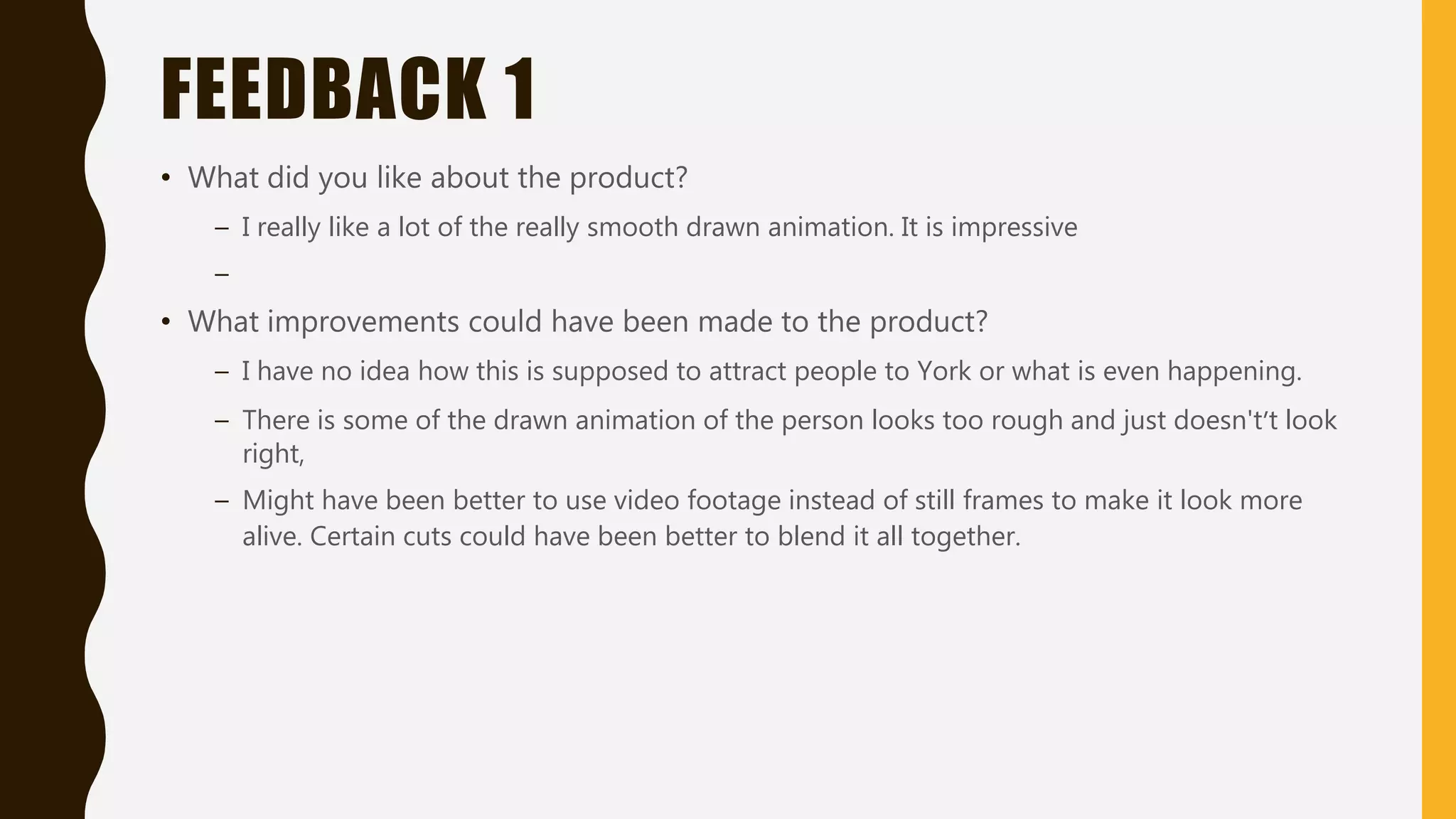 FEEDBACK 1
• What did you like about the product?
– I really like a lot of the really smooth drawn animation. It is impressive
–
• What improvements could have been made to the product?
– I have no idea how this is supposed to attract people to York or what is even happening.
– There is some of the drawn animation of the person looks too rough and just doesn't’t look
right,
– Might have been better to use video footage instead of still frames to make it look more
alive. Certain cuts could have been better to blend it all together.
 
