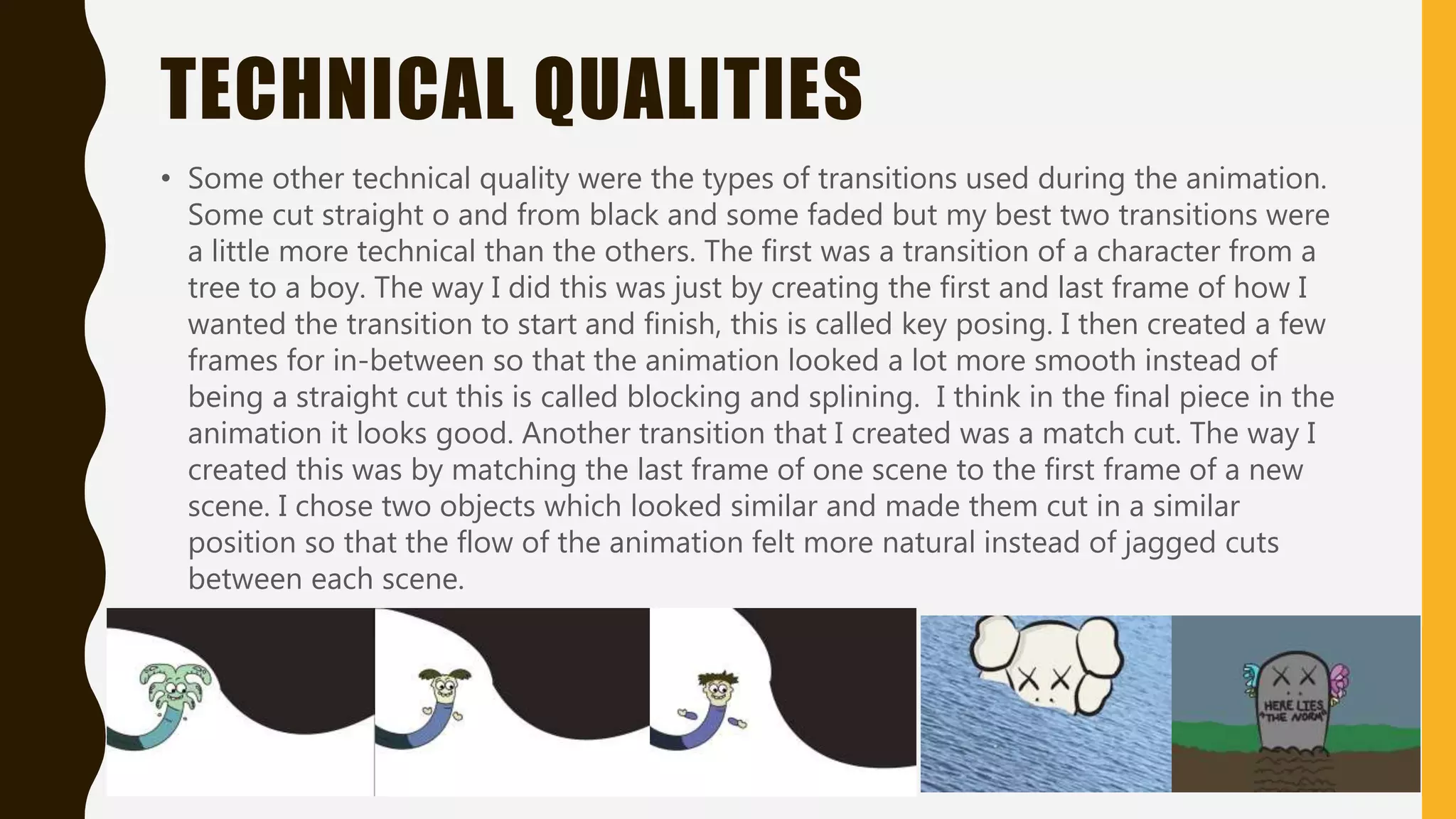 TECHNICAL QUALITIES
• Some other technical quality were the types of transitions used during the animation.
Some cut straight o and from black and some faded but my best two transitions were
a little more technical than the others. The first was a transition of a character from a
tree to a boy. The way I did this was just by creating the first and last frame of how I
wanted the transition to start and finish, this is called key posing. I then created a few
frames for in-between so that the animation looked a lot more smooth instead of
being a straight cut this is called blocking and splining. I think in the final piece in the
animation it looks good. Another transition that I created was a match cut. The way I
created this was by matching the last frame of one scene to the first frame of a new
scene. I chose two objects which looked similar and made them cut in a similar
position so that the flow of the animation felt more natural instead of jagged cuts
between each scene.
 