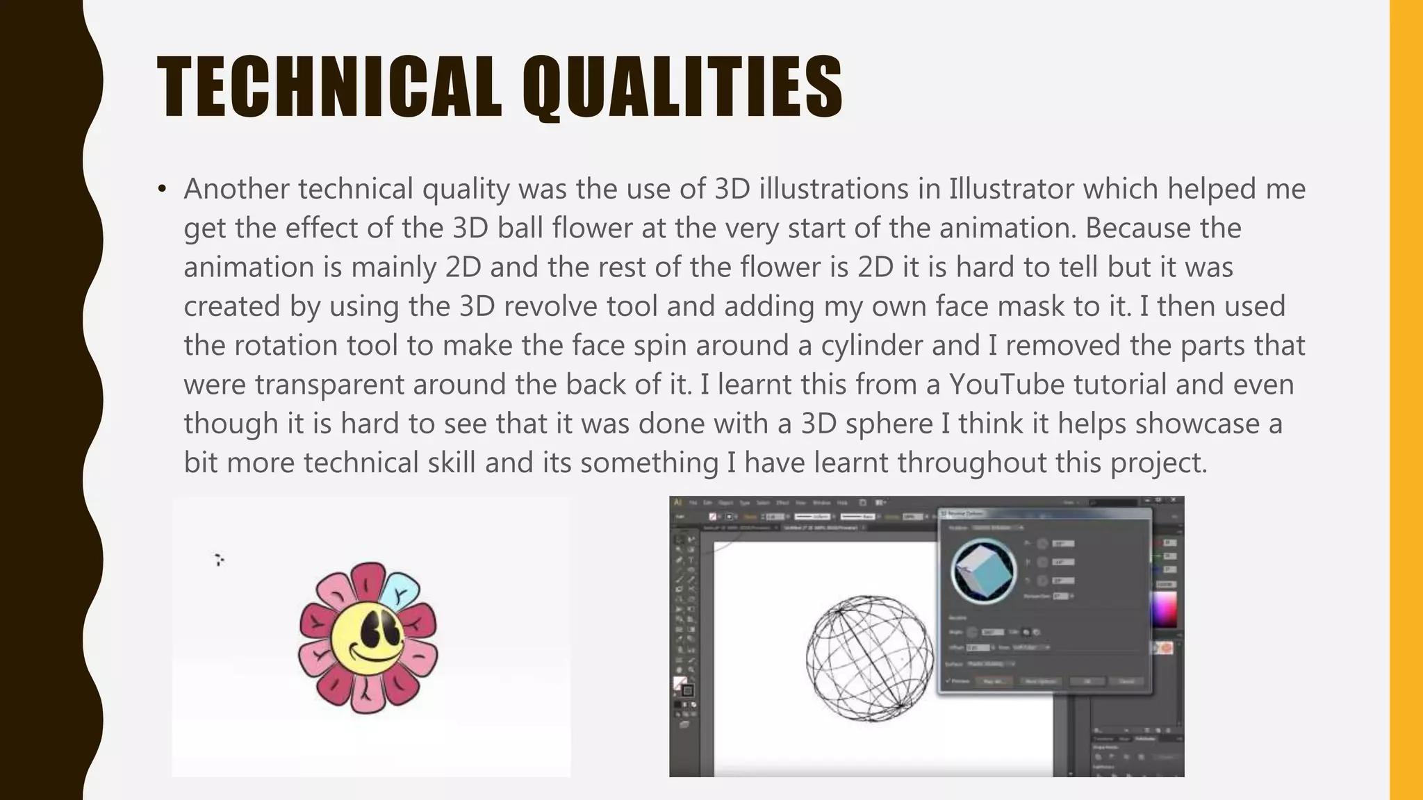 TECHNICAL QUALITIES
• Another technical quality was the use of 3D illustrations in Illustrator which helped me
get the effect of the 3D ball flower at the very start of the animation. Because the
animation is mainly 2D and the rest of the flower is 2D it is hard to tell but it was
created by using the 3D revolve tool and adding my own face mask to it. I then used
the rotation tool to make the face spin around a cylinder and I removed the parts that
were transparent around the back of it. I learnt this from a YouTube tutorial and even
though it is hard to see that it was done with a 3D sphere I think it helps showcase a
bit more technical skill and its something I have learnt throughout this project.
 