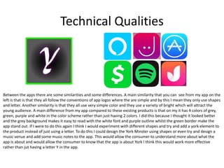 Technical Qualities
Between the apps there are some similarities and some differences. A main similarity that you can see from my app on the
left is that is that they all follow the conventions of app logos where the are simple and by this I mean they only use shapes
and letter. Another similarity is that they all use very simple color and they use a variety of bright which will attract the
young audience. A main difference from my app compared to these existing products is that on my it has 4 colors of grey,
green, purple and white in the color scheme rather than just having 2 colors. I did this because I thought it looked better
and the grey background makes it easy to read with the white font and purple outline whilst the green border make the
app stand out. If I were to do this again I think I would experiment with different shapes and try and add a york element to
the product instead of just using a letter. To do this I could design the York Minster using shapes or even try and design a
music venue and add some music notes to the app. This would allow the consumer to understand more about what the
app is about and would allow the consumer to know that the app is about York I think this would work more effective
rather than jut having a letter Y in the app.
 