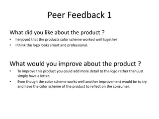 Peer Feedback 1
What did you like about the product ?
• I enjoyed that the products color scheme worked well together
• I think the logo looks smart and professional.
What would you improve about the product ?
• To improve this product you could add more detail to the logo rather than just
simply have a letter.
• Even though the color scheme works well another improvement would be to try
and have the color scheme of the product to reflect on the consumer.
 