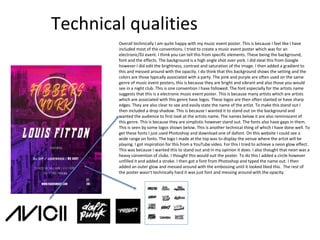 Technical qualities
Overall technically I am quite happy with my music event poster. This is because I feel like I have
included most of the conventions. I tried to create a music event poster which was for an
electronic/DJ event. I think you can tell this from specific elements. These being the background,
font and the effects. The background is a high angle shot over york. I did steal this from Google
however I did edit the brightness, contrast and saturation of the image. I then added a gradient to
this and messed around with the opacity. I do think that this background shows the setting and the
colors are those typically associated with a party. The pink and purple are often used on the same
genre of music event posters, this is because they are bright and vibrant and also those you would
see in a night club. This is one convention I have followed. The font especially for the artists name
suggests that this is a electronic music event poster. This is because many artists which are artists
which are associated with this genre have logos. These logos are then often slanted or have sharp
edges. They are also clear to see and easily state the name of the artist. To make this stand out I
then included a drop shadow. This is because I wanted it to stand out on the background and
wanted the audience to first look at the artists name. The names below it are also reminiscent of
this genre. This is because they are simplistic however stand out. The fonts also have gaps in them.
This is seen by some logos shown below. This is another technical thing of which I have done well. To
get these fonts I just used Photoshop and download one of dafont. On this website I could see a
wide range on fonts. The logo I made at the top was to display the venue where the artist will be
playing. I got inspiration for this from a YouTube video. For this I tried to achieve a neon glow effect.
This was because I wanted this to stand out and in my opinion it does. I also thought that neon was a
heavy convention of clubs. I thought this would suit the poster. To do this I added a circle however
unfilled it and added a stroke. I then got a font from Photoshop and typed the name out. I then
added an outer glow and messed around with the embossing until it looked liked this. The rest of
the poster wasn’t technically hard it was just font and messing around with the opacity.
 