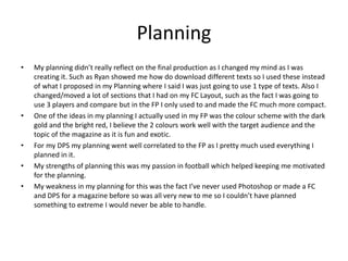 Planning
• My planning didn’t really reflect on the final production as I changed my mind as I was
creating it. Such as Ryan showed me how do download different texts so I used these instead
of what I proposed in my Planning where I said I was just going to use 1 type of texts. Also I
changed/moved a lot of sections that I had on my FC Layout, such as the fact I was going to
use 3 players and compare but in the FP I only used to and made the FC much more compact.
• One of the ideas in my planning I actually used in my FP was the colour scheme with the dark
gold and the bright red, I believe the 2 colours work well with the target audience and the
topic of the magazine as it is fun and exotic.
• For my DPS my planning went well correlated to the FP as I pretty much used everything I
planned in it.
• My strengths of planning this was my passion in football which helped keeping me motivated
for the planning.
• My weakness in my planning for this was the fact I’ve never used Photoshop or made a FC
and DPS for a magazine before so was all very new to me so I couldn’t have planned
something to extreme I would never be able to handle.
 