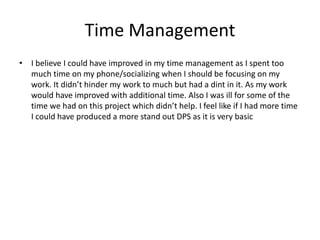 Time Management
• I believe I could have improved in my time management as I spent too
much time on my phone/socializing when I should be focusing on my
work. It didn’t hinder my work to much but had a dint in it. As my work
would have improved with additional time. Also I was ill for some of the
time we had on this project which didn’t help. I feel like if I had more time
I could have produced a more stand out DPS as it is very basic
 