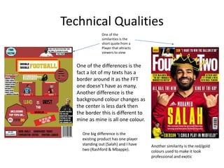 Technical Qualities
One of the
similarities is the
short quote from a
Player that attracts
viewers to view
One of the differences is the
fact a lot of my texts has a
border around it as the FFT
one doesn’t have as many.
Another difference is the
background colour changes as
the center is less dark then
the border this is different to
mine as mine is all one colour.
Another similarity is the red/gold
colours used to make it look
professional and exotic
One big difference is the
existing product has one player
standing out (Salah) and I have
two (Rashford & Mbappe).
 