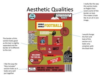 Aesthetic Qualities
I really like the way
this section looks
as Pogba’s face
covers some of the
border on text.
This makes it look
like its an all in one
image.
I like the way the
“Also Includes”
section looks as it
looks very well
put together
The border of this
section looks good
as the text is slightly
separated and the
border of it different
to the rest
I would change
the font and
look of this
section as it
looks very
simplistic with
the black font
 