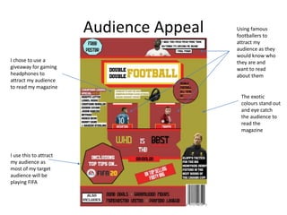 Audience Appeal
I chose to use a
giveaway for gaming
headphones to
attract my audience
to read my magazine
I use this to attract
my audience as
most of my target
audience will be
playing FIFA
The exotic
colours stand out
and eye catch
the audience to
read the
magazine
Using famous
footballers to
attract my
audience as they
would know who
they are and
want to read
about them
 
