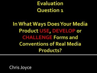 EvaluationQuestion 1In What Ways Does Your Media  Product USE, DEVELOP or CHALLENGE Forms and Conventions of Real Media Products? Chris Joyce 