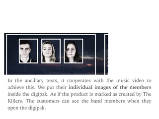 Digipak & Poster:
In the ancillary texts, it cooperates with the music video to
achieve this. We put their individual images of the members
inside the digipak. As if the product is marked as created by The
Killers. The customers can see the band members when they
open the digipak.
 