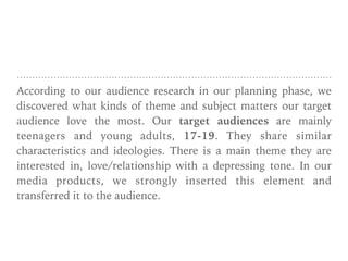 According to our audience research in our planning phase, we
discovered what kinds of theme and subject matters our target
audience love the most. Our target audiences are mainly
teenagers and young adults, 17-19. They share similar
characteristics and ideologies. There is a main theme they are
interested in, love/relationship with a depressing tone. In our
media products, we strongly inserted this element and
transferred it to the audience.
 