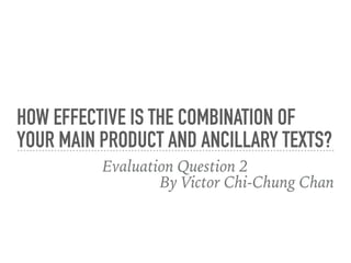 HOW EFFECTIVE IS THE COMBINATION OF
YOUR MAIN PRODUCT AND ANCILLARY TEXTS?
Evaluation Question 2
By Victor Chi-Chung Chan
 