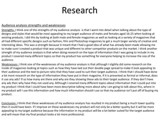 Research
Audience analysis strengths and weaknesses
Strengths- I think one of the strengths of my audience analysis is that I went into detail when talking about the type of
designs and styles that would be most appealing to my target audience of males and females aged 16-25 when looking at
existing products. I did this by looking at both male and female magazines as well as looking at a variety of magazines that
all had different specific designs such as fashion, film and Photoshop magazines to get a much larger variety of creative and
interesting ideas. This was a strength because it meant that I had a good idea of what has already been made allowing me
to make sure I created a product that was unique and different to other competitor products on the market. I think another
strength of my audience analysis is that when doing research on the type of information that I was going to include in my
product I covered many different topics so that my product has something for everyone helping to increase the size of the
audience.
Weaknesses- I think one of the weaknesses of my audience analysis is that although I slightly did some research on the
inside of magazines looking at topics such as how they have laid out their double page spread to make it look appealing to
their audience and the text to picture ratio that they have used to suit their target audience. I think that I should have done
a lot more research on the type of information they have put in their magazine, if it is presented as formal or informal, does
it use any ads? If so how many are there and why are they showing these ads to their target audience. If they don’t have
any ads then why have they not used any. Although I covered many different topics about information that I could put into
my product I think that I could have been more descriptive talking more about why I am going to talk about this, where in
my product will I use this information and how much information should I use so that my audience isn’t put off of buying my
product.
Conclusion- I think that these weaknesses of my audience analysis has resulted in my product being a much lower quality
then it could have been. If I improve on these weaknesses my product will not only be a better quality but it will be more
appealing to my target audience because the information in my product will be a lot better suited for the target audience
and will mean that my final product looks a lot more professional.
 