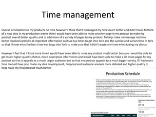Time management
Overall I completed all my products on time however I think that If I managed my time much better and didn’t have to think
of a new idea in my production weeks then I would have been able to make another page in my product to make my
product overall better quality and to add more of a variety of pages to my product. To help make me manage my time
better I looked carefully at important information such as bus times to get into York and the sunrise and sunset time in York
so that I knew what the best time was to go into York to make sure that I didn’t waste any time when taking my photos
However I feel that if I had more time I would have been able to make my product much better because I would be able to
get much higher quality photos, more descriptive information and would have been able to make a lot more pages for my
product so that it appeals to a much larger audience and so that my product appeals to a much bigger variety. If I had more
time I would have also made my idea development, Proposal and audience analysis more detailed and higher quality to
help make my final product much better.
 