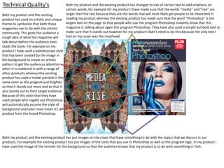Technical Quality's
Both my product and the existing
product has used an artistic and unique
theme to symbolize that both these
magazines are to do with the artistic
community. This gives the audience a
rough idea of what the magazine will
talk about before the audience even
reads the book. For example on my
product I have used a kaleidoscope style
that has been created by the image in
the background to create an artistic
pattern to get the audiences attention
when it is scattered in with a range of
other products whereas the existing
product has used a model painted in the
same color as the program just brighter
so that it stands out more and so that it
also stands out to their target audience.
Because of this color that they have
used people who regally use Photoshop
will automatically assume the style of
background and color must mean it’s a
product from the brand Photoshop.
Both my product and the existing product has changed to size of certain text to add emphasis on
certain words, for example for my product I have made sure that the words “media” and “rise” are
larger then the rest because they are the words that will most likely get people to be interested in
reading my product whereas the existing product has made sure that the word “Photoshop” is the
largest text on the page so that people who use the program Photoshop instantly know that this
magazine is talking about again the program Photoshop. They have also used a simple but bold text to
make sure that it stands out however for my product I didn’t need to do this because the only text I
had on my cover was the masthead.
Both my product and the existing product has put images on the cover that have something to do with the topics that we discuss in our
products. For example the existing product has put images of the tools that you use in Photoshop as well as the program logo. In my product I
have used the image of the minster for the background so that the audience knows that my product is to do with something in York.
 