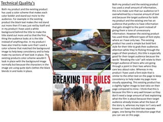 Technical Quality's
Both my product and the existing product
has used a color scheme that makes each
color bolder and stand out more to the
audience. For example in the existing
product the black text makes the red stand
out more then if it was just red by itself and
in my product I have used a white
background behind the title to make the
title stand out more and so that the first
thing the audience looks at is the title
instead of anything else. In my product I
have also tried to make sure that I used a
color scheme that matched the background
image to help keep consistency and to help
make my sections of text look in place. The
existing products color scheme wouldn’t
look in place with the background image
normally but because the characters in the
image are using quite dark clothes the black
blends in and looks in place.
Both my product and the existing product
has used a small amount of information,
this is to make sure that our audience isn’t
overwhelmed by a massive amount of text
and because the target audience for both
my product and the existing one has an
audience that prefers to have information
that gets straight to the point instead of
giving them a tone of unnecessary
information. However the existing product
has used three different types of font styles
where as I have only two. The existing
product has used a simple but bold font
style for their title to grab their audiences
attention while they’re flicking through the
pages of their product, this title is especially
good for their target audience because the
words “Breaking the rule” will relate to their
target audience of teens who are going
through a point in their lives where they
care less about rules. Whereas in my
product I have used a font style that is
similar to the other text on the page to keep
consistency to help make my page more
visually appealing. This existing product has
a slightly higher image to text ratio on their
page compared to mine. I think that this is
because this film is very well known so they
don’t need a large amount of text explaining
what the film is about because their target
audience already knows what the base of
the story is, whereas my topic isn’t very well
known so I have included two separate
pages, one being the introduction page that
you can see on this page.
 