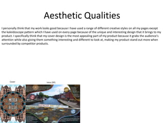 Aesthetic Qualities
I personally think that my work looks good because I have used a range of different creative styles on all my pages except
the kaleidoscope pattern which I have used on every page because of the unique and interesting design that it brings to my
product. I specifically think that my cover design is the most appealing part of my product because it grabs the audience's
attention while also giving them something interesting and different to look at, making my product stand out more when
surrounded by competitor products.
Cover Intro DPS
 
