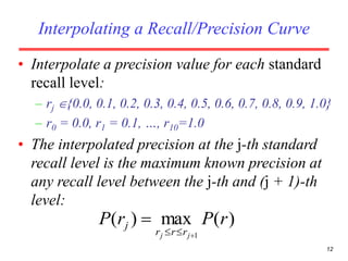 12
Interpolating a Recall/Precision Curve
• Interpolate a precision value for each standard
recall level:
– rj {0.0, 0.1, 0.2, 0.3, 0.4, 0.5, 0.6, 0.7, 0.8, 0.9, 1.0}
– r0 = 0.0, r1 = 0.1, …, r10=1.0
• The interpolated precision at the j-th standard
recall level is the maximum known precision at
any recall level between the j-th and (j + 1)-th
level:
)(max)(
1
rPrP
jj rrr
j


 