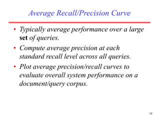 15
Average Recall/Precision Curve
• Typically average performance over a large
set of queries.
• Compute average precision at each
standard recall level across all queries.
• Plot average precision/recall curves to
evaluate overall system performance on a
document/query corpus.
 