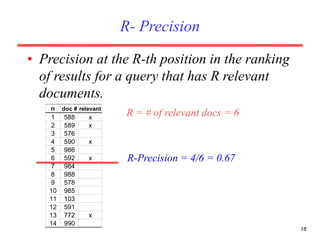 18
R- Precision
• Precision at the R-th position in the ranking
of results for a query that has R relevant
documents.
n doc # relevant
1 588 x
2 589 x
3 576
4 590 x
5 986
6 592 x
7 984
8 988
9 578
10 985
11 103
12 591
13 772 x
14 990
R = # of relevant docs = 6
R-Precision = 4/6 = 0.67
 
