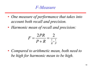 19
F-Measure
• One measure of performance that takes into
account both recall and precision.
• Harmonic mean of recall and precision:
• Compared to arithmetic mean, both need to
be high for harmonic mean to be high.
PR
RP
PR
F 11
22




 