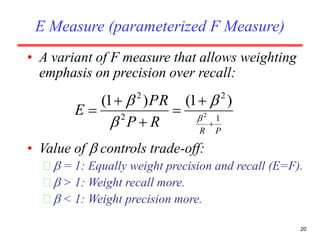 20
E Measure (parameterized F Measure)
• A variant of F measure that allows weighting
emphasis on precision over recall:
• Value of  controls trade-off:
  = 1: Equally weight precision and recall (E=F).
  > 1: Weight recall more.
  < 1: Weight precision more.
PR
RP
PR
E 1
2
2
2
2
)1()1(





 



 