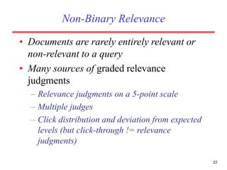 Non-Binary Relevance
• Documents are rarely entirely relevant or
non-relevant to a query
• Many sources of graded relevance
judgments
– Relevance judgments on a 5-point scale
– Multiple judges
– Click distribution and deviation from expected
levels (but click-through != relevance
judgments)
22
 