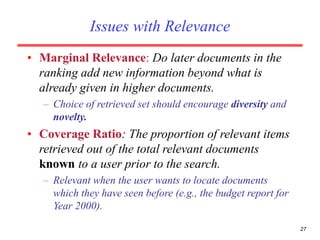 27
Issues with Relevance
• Marginal Relevance: Do later documents in the
ranking add new information beyond what is
already given in higher documents.
– Choice of retrieved set should encourage diversity and
novelty.
• Coverage Ratio: The proportion of relevant items
retrieved out of the total relevant documents
known to a user prior to the search.
– Relevant when the user wants to locate documents
which they have seen before (e.g., the budget report for
Year 2000).
 