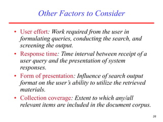 28
Other Factors to Consider
• User effort: Work required from the user in
formulating queries, conducting the search, and
screening the output.
• Response time: Time interval between receipt of a
user query and the presentation of system
responses.
• Form of presentation: Influence of search output
format on the user’s ability to utilize the retrieved
materials.
• Collection coverage: Extent to which any/all
relevant items are included in the document corpus.
 