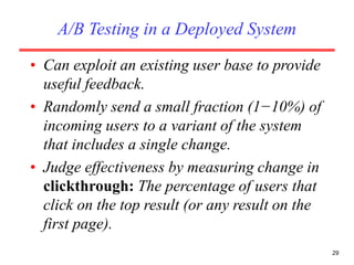 A/B Testing in a Deployed System
• Can exploit an existing user base to provide
useful feedback.
• Randomly send a small fraction (1−10%) of
incoming users to a variant of the system
that includes a single change.
• Judge effectiveness by measuring change in
clickthrough: The percentage of users that
click on the top result (or any result on the
first page).
29
 