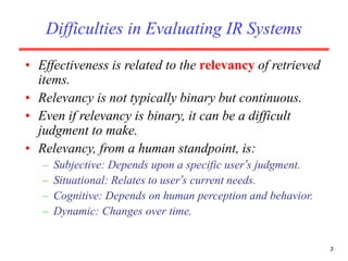3
Difficulties in Evaluating IR Systems
• Effectiveness is related to the relevancy of retrieved
items.
• Relevancy is not typically binary but continuous.
• Even if relevancy is binary, it can be a difficult
judgment to make.
• Relevancy, from a human standpoint, is:
– Subjective: Depends upon a specific user’s judgment.
– Situational: Relates to user’s current needs.
– Cognitive: Depends on human perception and behavior.
– Dynamic: Changes over time.
 