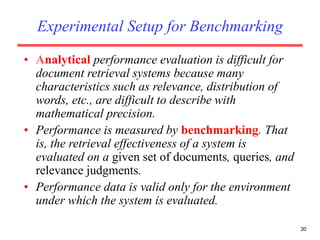 30
Experimental Setup for Benchmarking
• Analytical performance evaluation is difficult for
document retrieval systems because many
characteristics such as relevance, distribution of
words, etc., are difficult to describe with
mathematical precision.
• Performance is measured by benchmarking. That
is, the retrieval effectiveness of a system is
evaluated on a given set of documents, queries, and
relevance judgments.
• Performance data is valid only for the environment
under which the system is evaluated.
 