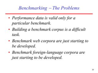 32
Benchmarking  The Problems
• Performance data is valid only for a
particular benchmark.
• Building a benchmark corpus is a difficult
task.
• Benchmark web corpora are just starting to
be developed.
• Benchmark foreign-language corpora are
just starting to be developed.
 